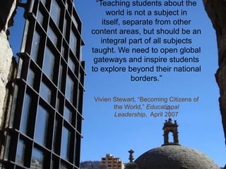 “Teaching students about the
world is not a subject in
itself, separate from other
content areas, but should be an
integral part of all subjects
taught. We need to open global
gateways and inspire students
to explore beyond their national
borders.”
Vivien Stewart, “Becoming Citizens of
the World,” Educational
Leadership, April 2007
 