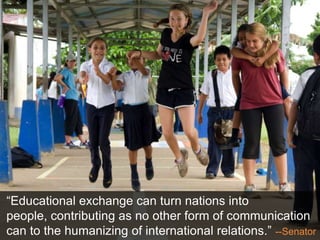 “Educational exchange can turn nations into
people, contributing as no other form of communication
can to the humanizing of international relations.” --Senator
 