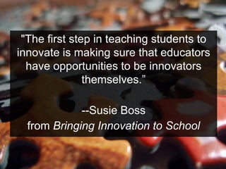 "The first step in teaching students to
innovate is making sure that educators
have opportunities to be innovators
themselves.”
--Susie Boss
from Bringing Innovation to School
 