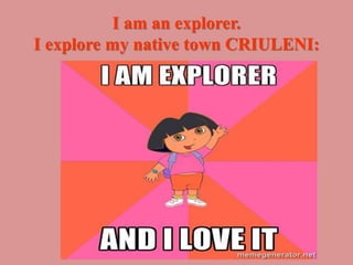 I am an explorer.
I explore my native town CRIULENI:
 