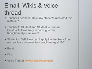 Email, Wikis & Voice threadTeacher Feedback: Have my students mastered this material? Teacher to Student and Student to Student Feedback: How are you coming to this thought/analysis/answer?Student to Self: How can I apply the feedback from my teacher and peers to strengthen my skills?Email:Wiki:Voice Thread: www.voicethread.com