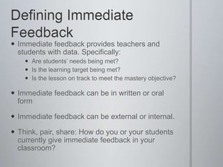 Defining Immediate FeedbackImmediate feedback provides teachers and students with data. Specifically:Are students’ needs being met?Is the learning target being met?Is the lesson on track to meet the mastery objective?Immediate feedback can be in written or oral formImmediate feedback can be external or internal. Think, pair, share: How do you or your students currently give immediate feedback in your classroom?