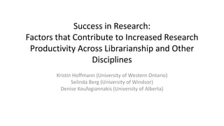 Success in Research:
Factors that Contribute to Increased Research
Productivity Across Librarianship and Other
Disciplines
Kristin Hoffmann (University of Western Ontario)
Selinda Berg (University of Windsor)
Denise Koufogiannakis (University of Alberta)
 