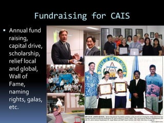 Fundraising for CAIS
 Annual fund
raising,
capital drive,
scholarship,
relief local
and global,
Wall of
Fame,
naming
rights, galas,
etc.
 