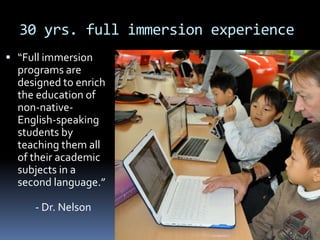 30 yrs. full immersion experience
 “Full immersion
programs are
designed to enrich
the education of
non-native-
English-speaking
students by
teaching them all
of their academic
subjects in a
second language.”
- Dr. Nelson
 