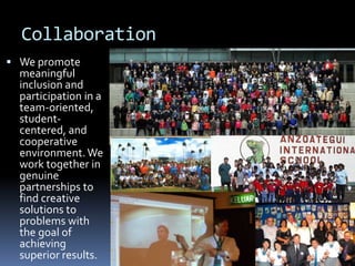 Collaboration
 We promote
meaningful
inclusion and
participation in a
team-oriented,
student-
centered, and
cooperative
environment. We
work together in
genuine
partnerships to
find creative
solutions to
problems with
the goal of
achieving
superior results.
 