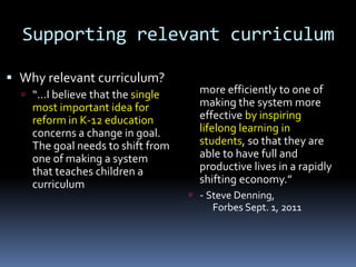 Supporting relevant curriculum
 Why relevant curriculum?
 “...I believe that the single
most important idea for
reform in K-12 education
concerns a change in goal.
The goal needs to shift from
one of making a system
that teaches children a
curriculum
more efficiently to one of
making the system more
effective by inspiring
lifelong learning in
students, so that they are
able to have full and
productive lives in a rapidly
shifting economy.”
 - Steve Denning,
Forbes Sept. 1, 2011
 