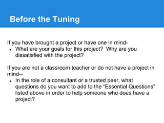 Before the Tuning

If you have brought a project or have one in mind-
 ● What are your goals for this project? Why are you
    dissatisfied with the project?

If you are not a classroom teacher or do not have a project in
mind--
 ● In the role of a consultant or a trusted peer, what
    questions do you want to add to the “Essential Questions”
    listed above in order to help someone who does have a
    project?
 