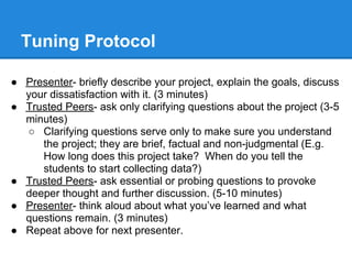 Tuning Protocol

● Presenter- briefly describe your project, explain the goals, discuss
  your dissatisfaction with it. (3 minutes)
● Trusted Peers- ask only clarifying questions about the project (3-5
  minutes)
  ○ Clarifying questions serve only to make sure you understand
     the project; they are brief, factual and non-judgmental (E.g.
     How long does this project take? When do you tell the
     students to start collecting data?)
● Trusted Peers- ask essential or probing questions to provoke
  deeper thought and further discussion. (5-10 minutes)
● Presenter- think aloud about what you’ve learned and what
  questions remain. (3 minutes)
● Repeat above for next presenter.
 