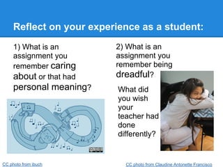 Reflect on your experience as a student:
     1) What is an        2) What is an
     assignment you       assignment you
     remember caring      remember being
     about or that had    dreadful?
     personal meaning?     What did
                           you wish
                           your
                           teacher had
                           done
                           differently?


CC photo from ibuch          CC photo from Claudine Antonette Francisco
 