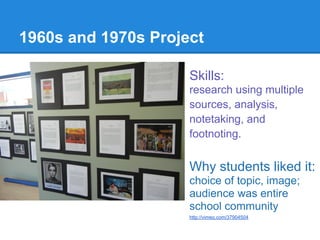 1960s and 1970s Project

                     Skills:
                     research using multiple
                     sources, analysis,
                     notetaking, and
                     footnoting.


                     Why students liked it:
                     choice of topic, image;
                     audience was entire
                     school community
                     http://vimeo.com/37904504
 