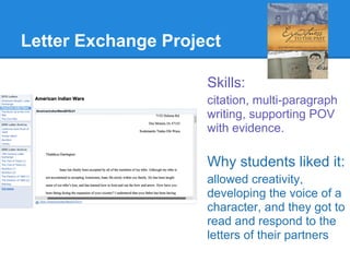Letter Exchange Project

                     Skills:
                     citation, multi-paragraph
                     writing, supporting POV
                     with evidence.

                     Why students liked it:
                     allowed creativity,
                     developing the voice of a
                     character, and they got to
                     read and respond to the
                     letters of their partners
 