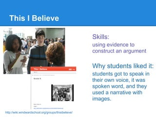 This I Believe

                                                      Skills:
                                                      using evidence to
                                                      construct an argument

                                                      Why students liked it:
                                                      students got to speak in
                                                      their own voice, it was
                                                      spoken word, and they
                                                      used a narrative with
                                                      images.

http://wiki.windwardschool.org/groups/thisibelieve/
 