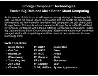 Storage Component Technologies:
              Enable Big Data and Make Better Clo d Comp ting
                                              Cloud Computing
    As the amount of data in our world keeps increasing, storage of these large data
    sets—so-called
    sets so called big data is urgent Technologies that will enable big data storage
                                urgent.
    have become the new frontier in innovation and competition. As part of the Cloud
    Storage Series, Chinese American Information Storage Society (CAISS) will host
    2012 Annual Conference with a theme “Storage Component Technologies: Enable
                                            Storage
    Big Data and Make Better Cloud Computing”. Established leaders from world-wide
    storage industry will be speaking about their personal perspectives on this new
    technology trend.

    Invited speakers:
        •   Currie Munce                  VP,
                                          VP HGST               (Moderator)
        •   Carl Che                      VP, HGST              Drive
        •   Herbert Lin                   VP, WDC               Heads
        •   Steve H
            St    Hwang                   VP, S
                                          VP Seagate
                                                   t            Media
                                                                M di
        •   Yuan Xing Lee                 VP, LSI               Electronics
        •   Jian Chen                     VP, Sandisk           SSD
        •   Charles Fan                   Sr VP, VMWare         System Applications

© 2012, HGST, a Western Digital company           HGST Confidential                    1
 