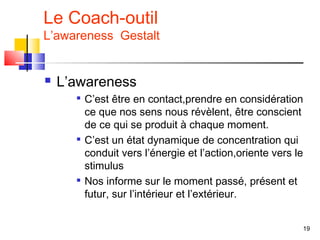 Le Coach-outil
L’awareness Gestalt


   L’awareness
      
          C’est être en contact,prendre en considération
          ce que nos sens nous révèlent, être conscient
          de ce qui se produit à chaque moment.
         C’est un état dynamique de concentration qui
          conduit vers l’énergie et l’action,oriente vers le
          stimulus
         Nos informe sur le moment passé, présent et
          futur, sur l’intérieur et l’extérieur.


                                                           19
 