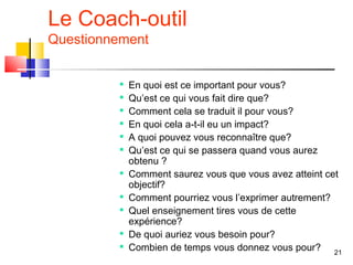 Le Coach-outil
Questionnement


         
             En quoi est ce important pour vous?
         
             Qu’est ce qui vous fait dire que?
         
             Comment cela se traduit il pour vous?
         
             En quoi cela a-t-il eu un impact?
            A quoi pouvez vous reconnaître que?
            Qu’est ce qui se passera quand vous aurez
             obtenu ?
         
             Comment saurez vous que vous avez atteint cet
             objectif?
         
             Comment pourriez vous l’exprimer autrement?
         
             Quel enseignement tires vous de cette
             expérience?
         
             De quoi auriez vous besoin pour?
         
             Combien de temps vous donnez vous pour? 21
 