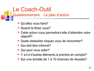 Le Coach-Outil
Questionnement         Le plan d’action

     Qu’allez vous faire?
     Quand le ferez vous?
     Cette action vous permettra-t-elle d’atteindre votre
      objectif?
     Quels obstacles risquez vous de rencontrer?
     Qui doit être informé?
     Qui peut vous aider?
     Y a-t-il d’autres éléments à prendre en compte?
     Sur une échelle de 1 à 10 chances de réussite?

                                                         22
 