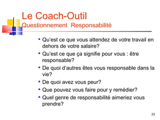 Le Coach-Outil
Questionnement Responsabilité

        Qu’est ce que vous attendez de votre travail en
         dehors de votre salaire?
     
         Qu’est ce que ça signifie pour vous : être
         responsable?
     
         De quoi d’autres êtes vous responsable dans la
         vie?
        De quoi avez vous peur?
        Que pouvez vous faire pour y remédier?
        Quel genre de responsabilité aimeriez vous
         prendre?
                                                      23
 
