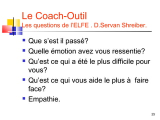 Le Coach-Outil
Les questions de l’ELFE . D.Servan Shreiber.

   Que s’est il passé?
   Quelle émotion avez vous ressentie?
   Qu’est ce qui a été le plus difficile pour
    vous?
   Qu’est ce qui vous aide le plus à faire
    face?
   Empathie.
                                                 25
 