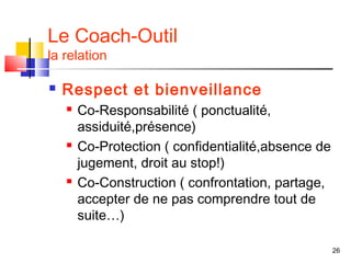 Le Coach-Outil
la relation

   Respect et bienveillance
       Co-Responsabilité ( ponctualité,
        assiduité,présence)
       Co-Protection ( confidentialité,absence de
        jugement, droit au stop!)
       Co-Construction ( confrontation, partage,
        accepter de ne pas comprendre tout de
        suite…)

                                                     26
 