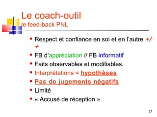 Le coach-outil
le feed-back PNL

     Respect et confiance en soi et en l’autre +/
      +
     FB d’appréciation // FB informatif
     Faits observables et modifiables.
     Interprétations = hypothèses
     Pas de jugements négatifs
     Limité
     « Accusé de réception »
                                                 27
 