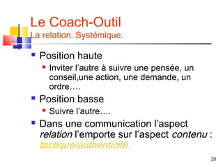 Le Coach-Outil
La relation. Systémique.

   Position haute
       Inviter l’autre à suivre une pensée, un
        conseil,une action, une demande, un
        ordre….
   Position basse
       Suivre l’autre….
   Dans une communication l’aspect
    relation l’emporte sur l’aspect contenu :
    tactique/authenticité.
                                                  28
 