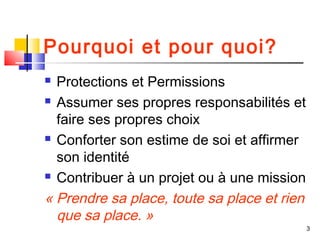 Pourquoi et pour quoi?
 Protections et Permissions
 Assumer ses propres responsabilités et

  faire ses propres choix
 Conforter son estime de soi et affirmer

  son identité
 Contribuer à un projet ou à une mission

« Prendre sa place, toute sa place et rien
  que sa place. »
                                             3
 