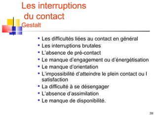 Les interruptions
 du contact
Gestalt
         Les difficultés liées au contact en général
         Les interruptions brutales
     
          L’absence de pré-contact
     
          Le manque d’engagement ou d’énergétisation
     
          Le manque d’orientation
         L’impossibilité d’atteindre le plein contact ou l
          satisfaction
         La difficulté à se désengager
         L’absence d’assimilation
         Le manque de disponibilité.

                                                              39
 