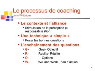 Le processus de coaching
John Whitmore

      Le contexte et l’alliance
          Stimulation de la perception et
           responsabilisation.
      Une technique « simple »
       
           Poser les bonnes questions
      L’enchaînement des questions
       
           G-       Goal- Objectif
       
           R-       Reality- Réalité
          O-         Options
          W-       Will and Work. Plan d’action.
                                                    5
 