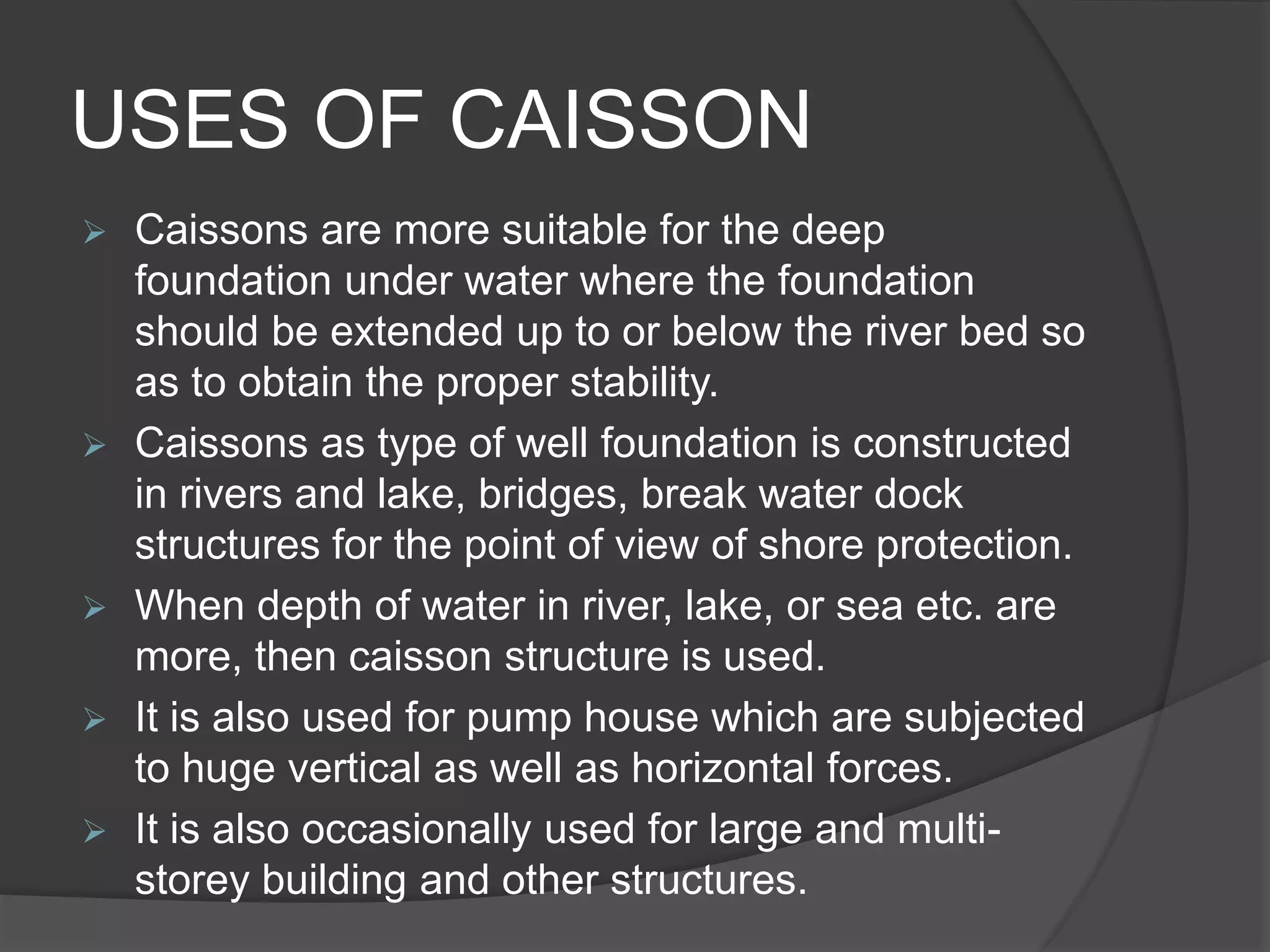 USES OF CAISSON
 Caissons are more suitable for the deep
foundation under water where the foundation
should be extended up to or below the river bed so
as to obtain the proper stability.
 Caissons as type of well foundation is constructed
in rivers and lake, bridges, break water dock
structures for the point of view of shore protection.
 When depth of water in river, lake, or sea etc. are
more, then caisson structure is used.
 It is also used for pump house which are subjected
to huge vertical as well as horizontal forces.
 It is also occasionally used for large and multi-
storey building and other structures.
 