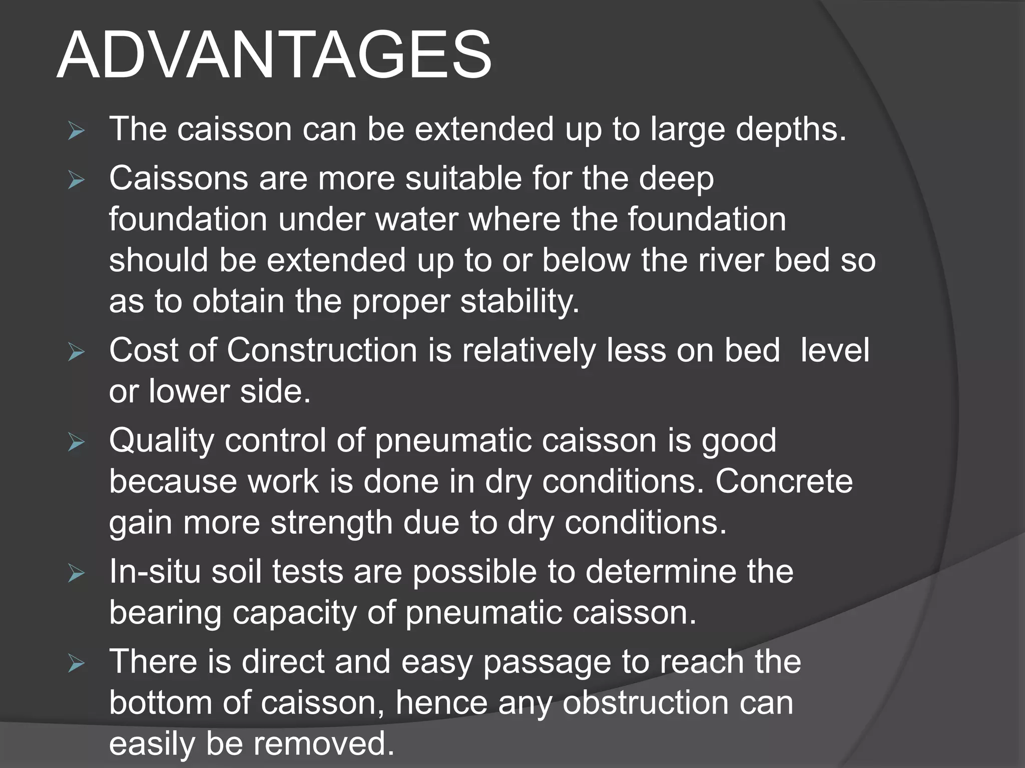 ADVANTAGES
 The caisson can be extended up to large depths.
 Caissons are more suitable for the deep
foundation under water where the foundation
should be extended up to or below the river bed so
as to obtain the proper stability.
 Cost of Construction is relatively less on bed level
or lower side.
 Quality control of pneumatic caisson is good
because work is done in dry conditions. Concrete
gain more strength due to dry conditions.
 In-situ soil tests are possible to determine the
bearing capacity of pneumatic caisson.
 There is direct and easy passage to reach the
bottom of caisson, hence any obstruction can
easily be removed.
 