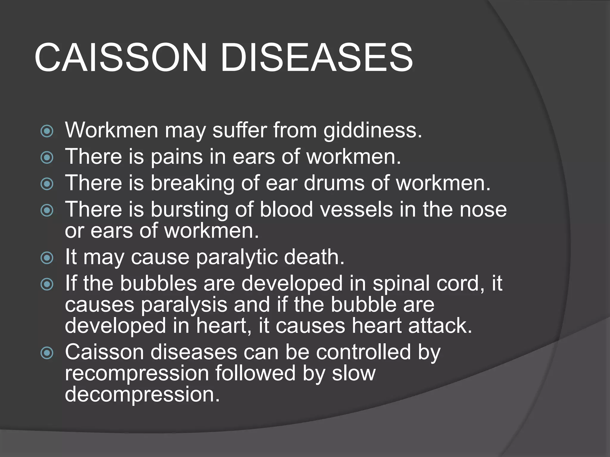 CAISSON DISEASES
 Workmen may suffer from giddiness.
 There is pains in ears of workmen.
 There is breaking of ear drums of workmen.
 There is bursting of blood vessels in the nose
or ears of workmen.
 It may cause paralytic death.
 If the bubbles are developed in spinal cord, it
causes paralysis and if the bubble are
developed in heart, it causes heart attack.
 Caisson diseases can be controlled by
recompression followed by slow
decompression.
 