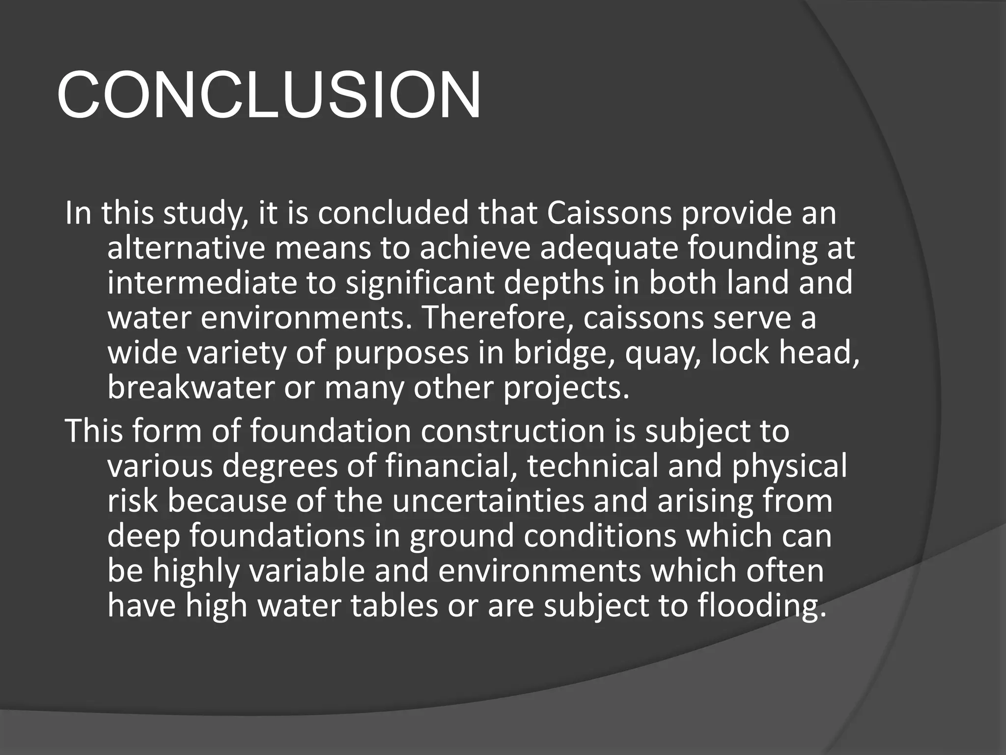CONCLUSION
In this study, it is concluded that Caissons provide an
alternative means to achieve adequate founding at
intermediate to significant depths in both land and
water environments. Therefore, caissons serve a
wide variety of purposes in bridge, quay, lock head,
breakwater or many other projects.
This form of foundation construction is subject to
various degrees of financial, technical and physical
risk because of the uncertainties and arising from
deep foundations in ground conditions which can
be highly variable and environments which often
have high water tables or are subject to flooding.
 