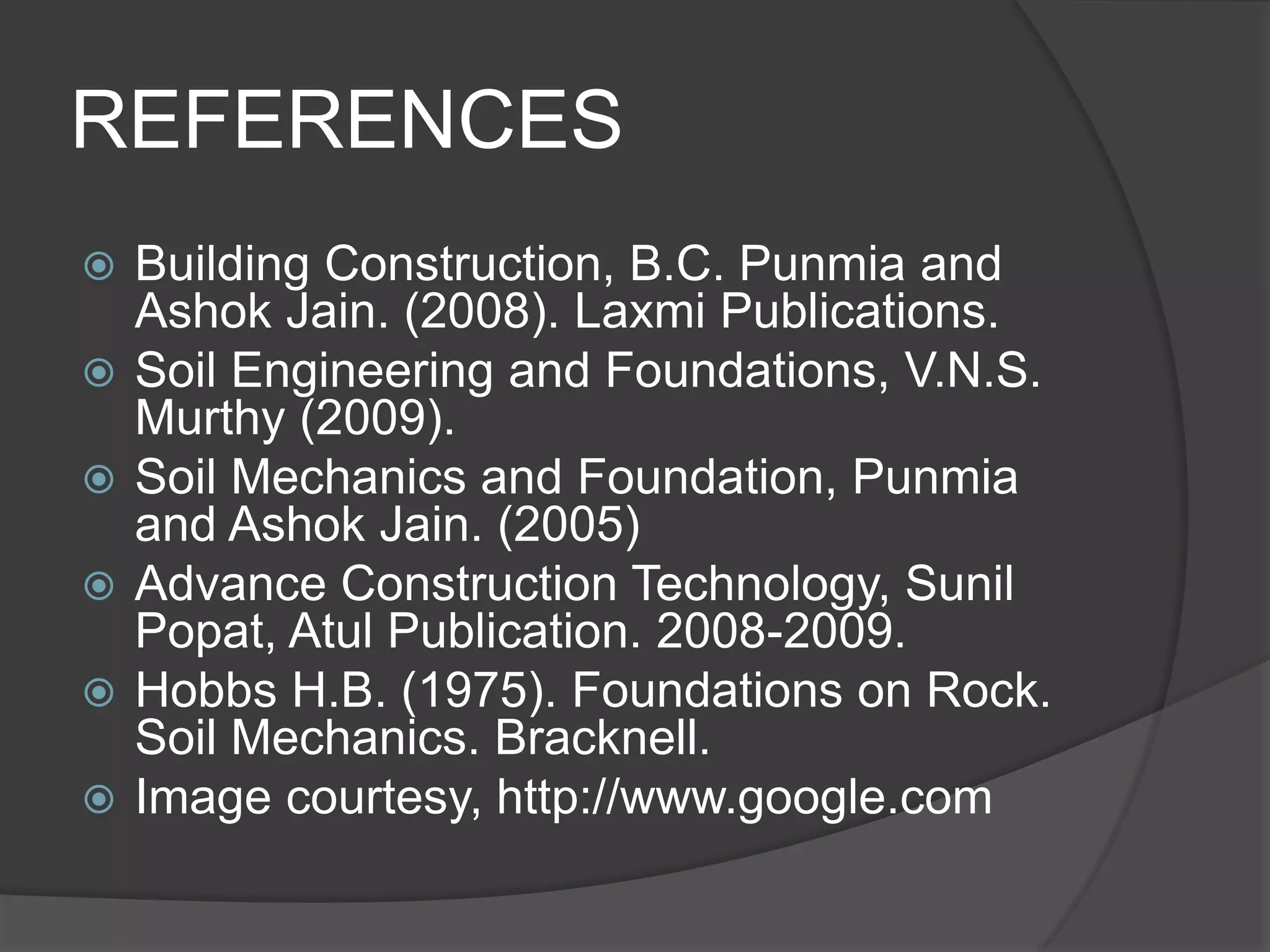 REFERENCES
 Building Construction, B.C. Punmia and
Ashok Jain. (2008). Laxmi Publications.
 Soil Engineering and Foundations, V.N.S.
Murthy (2009).
 Soil Mechanics and Foundation, Punmia
and Ashok Jain. (2005)
 Advance Construction Technology, Sunil
Popat, Atul Publication. 2008-2009.
 Hobbs H.B. (1975). Foundations on Rock.
Soil Mechanics. Bracknell.
 Image courtesy, http://www.google.com
 