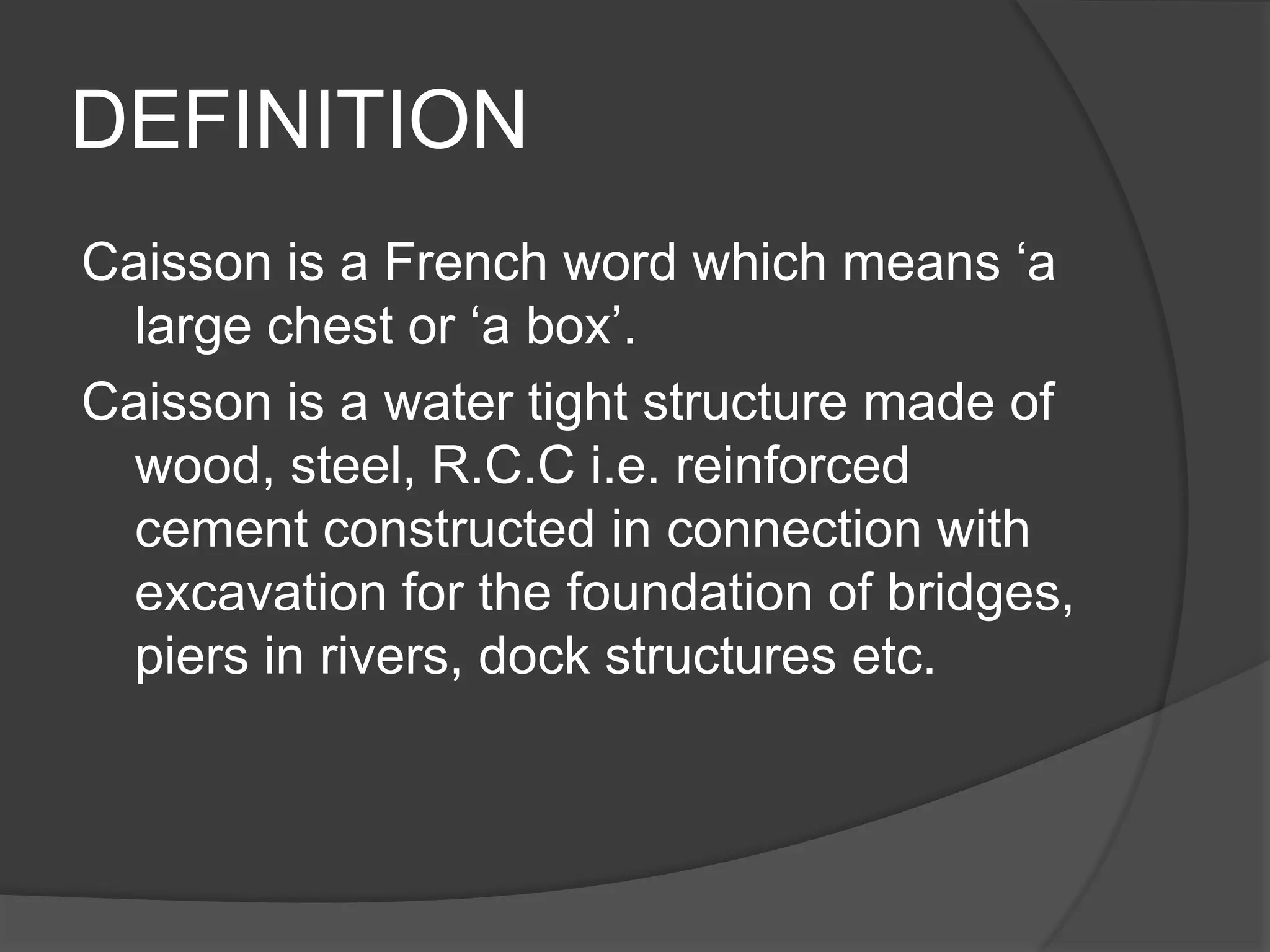 DEFINITION
Caisson is a French word which means ‘a
large chest or ‘a box’.
Caisson is a water tight structure made of
wood, steel, R.C.C i.e. reinforced
cement constructed in connection with
excavation for the foundation of bridges,
piers in rivers, dock structures etc.
 