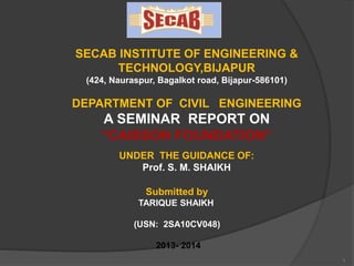 1
SECAB INSTITUTE OF ENGINEERING &
TECHNOLOGY,BIJAPUR
(424, Nauraspur, Bagalkot road, Bijapur-586101)
DEPARTMENT OF CIVIL ENGINEERING
A SEMINAR REPORT ON
“CAISSON FOUNDATION”
UNDER THE GUIDANCE OF:
Prof. S. M. SHAIKH
Submitted by
TARIQUE SHAIKH
(USN: 2SA10CV048)
2013- 2014
 