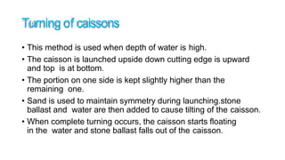 Turning of caissons
• This method is used when depth of water is high.
• The caisson is launched upside down cutting edge is upward
and top is at bottom.
• The portion on one side is kept slightly higher than the
remaining one.
• Sand is used to maintain symmetry during launching.stone
ballast and water are then added to cause tilting of the caisson.
• When complete turning occurs, the caisson starts floating
in the water and stone ballast falls out of the caisson.
 