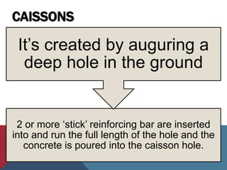 CAISSONS
2 or more ‘stick’ reinforcing bar are inserted
into and run the full length of the hole and the
concrete is poured into the caisson hole.
It’s created by auguring a
deep hole in the ground
 