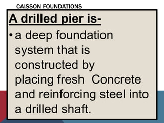 CAISSON FOUNDATIONS
A drilled pier is-
•a deep foundation
system that is
constructed by
placing fresh Concrete
and reinforcing steel into
a drilled shaft.
 