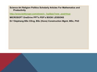 Science Art Religion Politics Scholarly Articles For Mathematics and
Productivity
http://www.twitlonger.com/show/n_1sp9pjo?new_post=true
MICROSOFT OneDrive PPT’s PDF’s BOOK LESSONS
Dr f Dejahang BSc CEng, BSc (Hons) Construction Mgmt, MSc, PhD
 