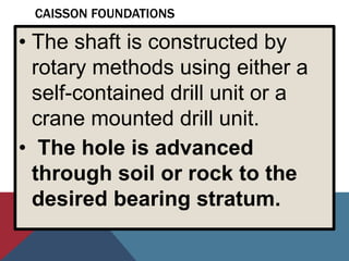 CAISSON FOUNDATIONS
• The shaft is constructed by
rotary methods using either a
self-contained drill unit or a
crane mounted drill unit.
• The hole is advanced
through soil or rock to the
desired bearing stratum.
 