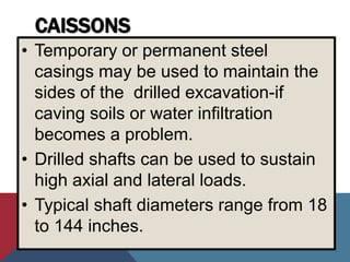 CAISSONS
• Temporary or permanent steel
casings may be used to maintain the
sides of the drilled excavation-if
caving soils or water infiltration
becomes a problem.
• Drilled shafts can be used to sustain
high axial and lateral loads.
• Typical shaft diameters range from 18
to 144 inches.
 
