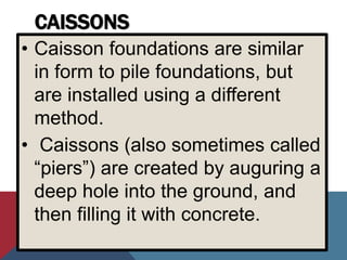 CAISSONS
• Caisson foundations are similar
in form to pile foundations, but
are installed using a different
method.
• Caissons (also sometimes called
“piers”) are created by auguring a
deep hole into the ground, and
then filling it with concrete.
 