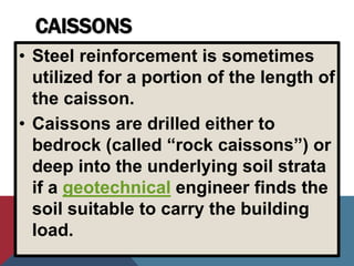 CAISSONS
• Steel reinforcement is sometimes
utilized for a portion of the length of
the caisson.
• Caissons are drilled either to
bedrock (called “rock caissons”) or
deep into the underlying soil strata
if a geotechnical engineer finds the
soil suitable to carry the building
load.
 