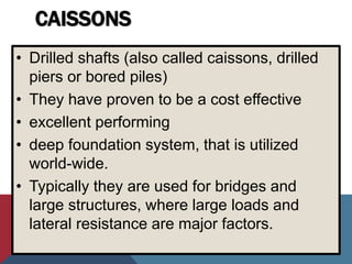 CAISSONS
• Drilled shafts (also called caissons, drilled
piers or bored piles)
• They have proven to be a cost effective
• excellent performing
• deep foundation system, that is utilized
world-wide.
• Typically they are used for bridges and
large structures, where large loads and
lateral resistance are major factors.
 