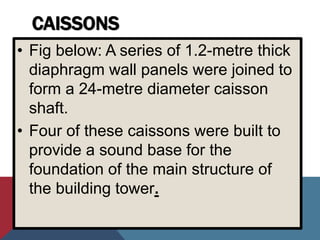 CAISSONS
• Fig below: A series of 1.2-metre thick
diaphragm wall panels were joined to
form a 24-metre diameter caisson
shaft.
• Four of these caissons were built to
provide a sound base for the
foundation of the main structure of
the building tower.
 