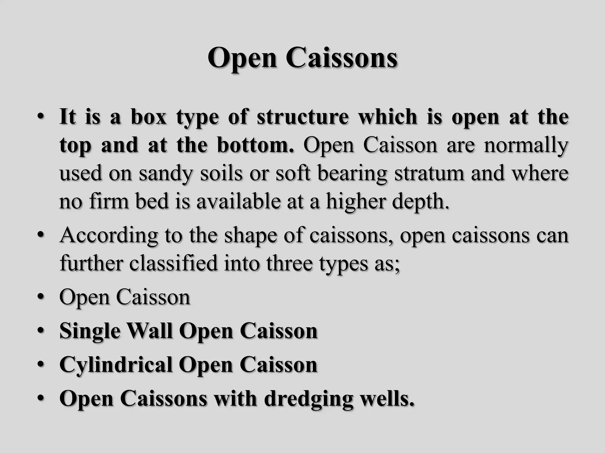 Open Caissons
• It is a box type of structure which is open at the
top and at the bottom. Open Caisson are normally
used on sandy soils or soft bearing stratum and where
no firm bed is available at a higher depth.
• According to the shape of caissons, open caissons can
further classified into three types as;
• Open Caisson
• Single Wall Open Caisson
• Cylindrical Open Caisson
• Open Caissons with dredging wells.
 