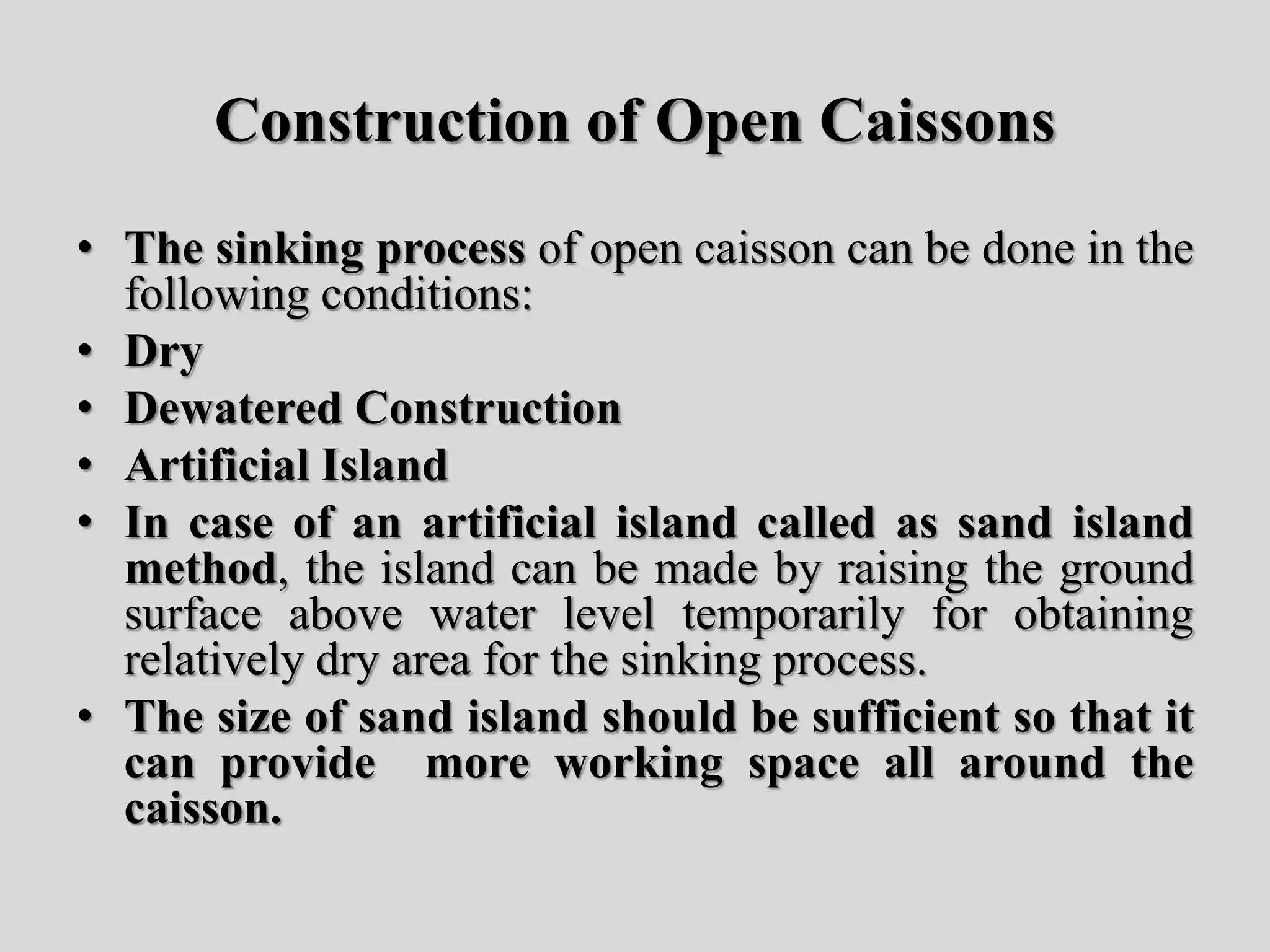 Construction of Open Caissons
• The sinking process of open caisson can be done in the
following conditions:
• Dry
• Dewatered Construction
• Artificial Island
• In case of an artificial island called as sand island
method, the island can be made by raising the ground
surface above water level temporarily for obtaining
relatively dry area for the sinking process.
• The size of sand island should be sufficient so that it
can provide more working space all around the
caisson.
 