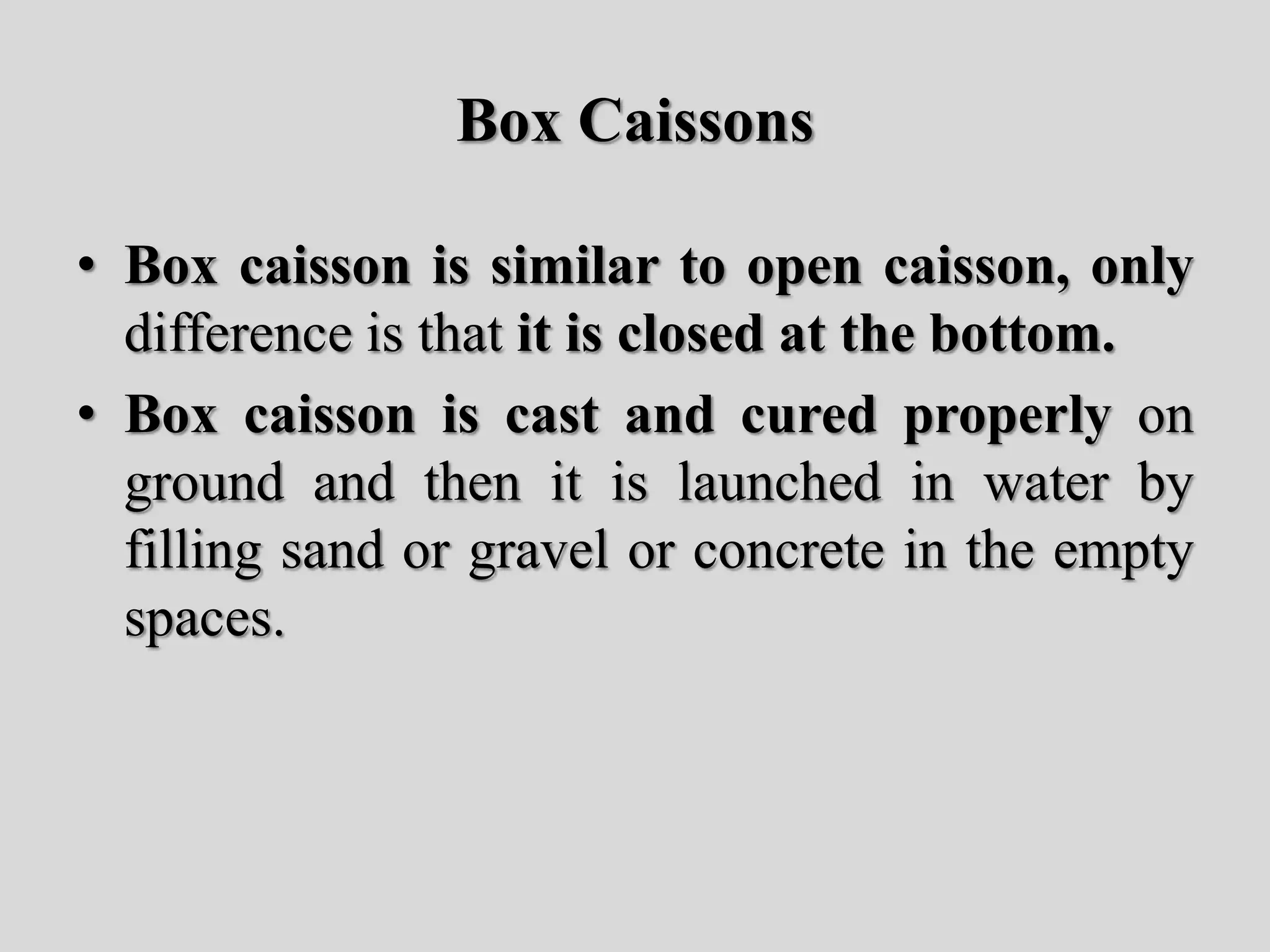 Box Caissons
• Box caisson is similar to open caisson, only
difference is that it is closed at the bottom.
• Box caisson is cast and cured properly on
ground and then it is launched in water by
filling sand or gravel or concrete in the empty
spaces.
 
