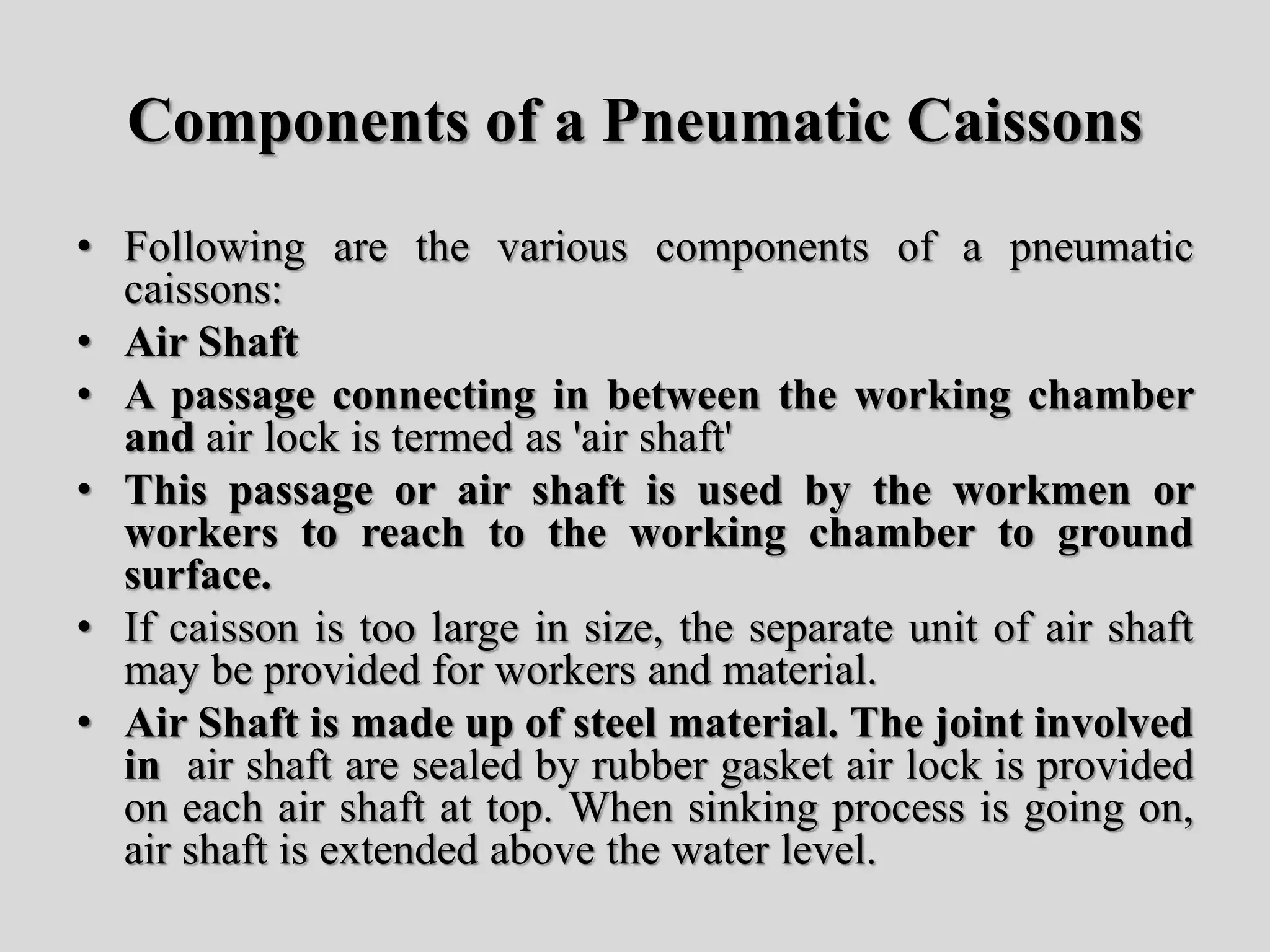 Components of a Pneumatic Caissons
• Following are the various components of a pneumatic
caissons:
• Air Shaft
• A passage connecting in between the working chamber
and air lock is termed as 'air shaft'
• This passage or air shaft is used by the workmen or
workers to reach to the working chamber to ground
surface.
• If caisson is too large in size, the separate unit of air shaft
may be provided for workers and material.
• Air Shaft is made up of steel material. The joint involved
in air shaft are sealed by rubber gasket air lock is provided
on each air shaft at top. When sinking process is going on,
air shaft is extended above the water level.
 